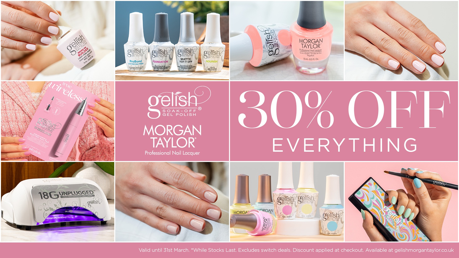 30% off everything. Gelish Morgan Taylor. Valid until 31st March. While stocks last. Excludes switch deals. Discount applied at checkout.