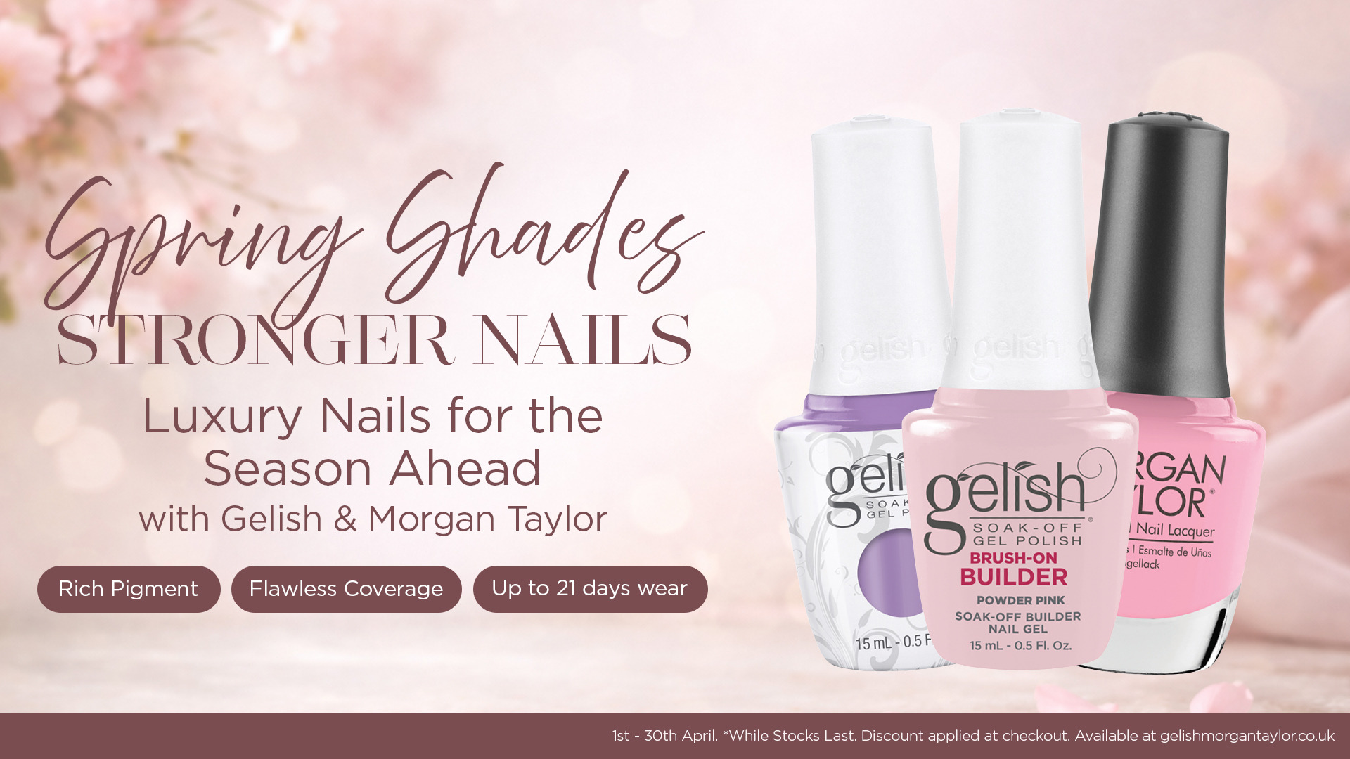 Spring Shades, Stronger Nails. Luxury nails for the season ahead with Gelish and Morgan Taylor. Rich pigment, flawless coverage, up to 21 days wear. Valid 1st - 30th April. While stocks last. Price excludes VAT. 
