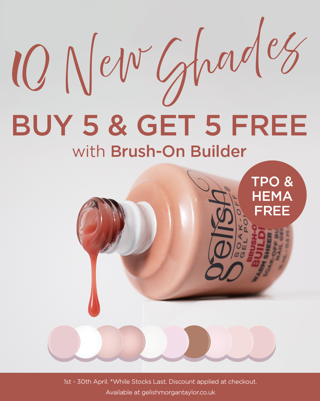10 New Shades. Buy 5 and get 5 free with Brush-On Builder. 1st - 30th April. Whille stocks last. Discount applied at checkout.