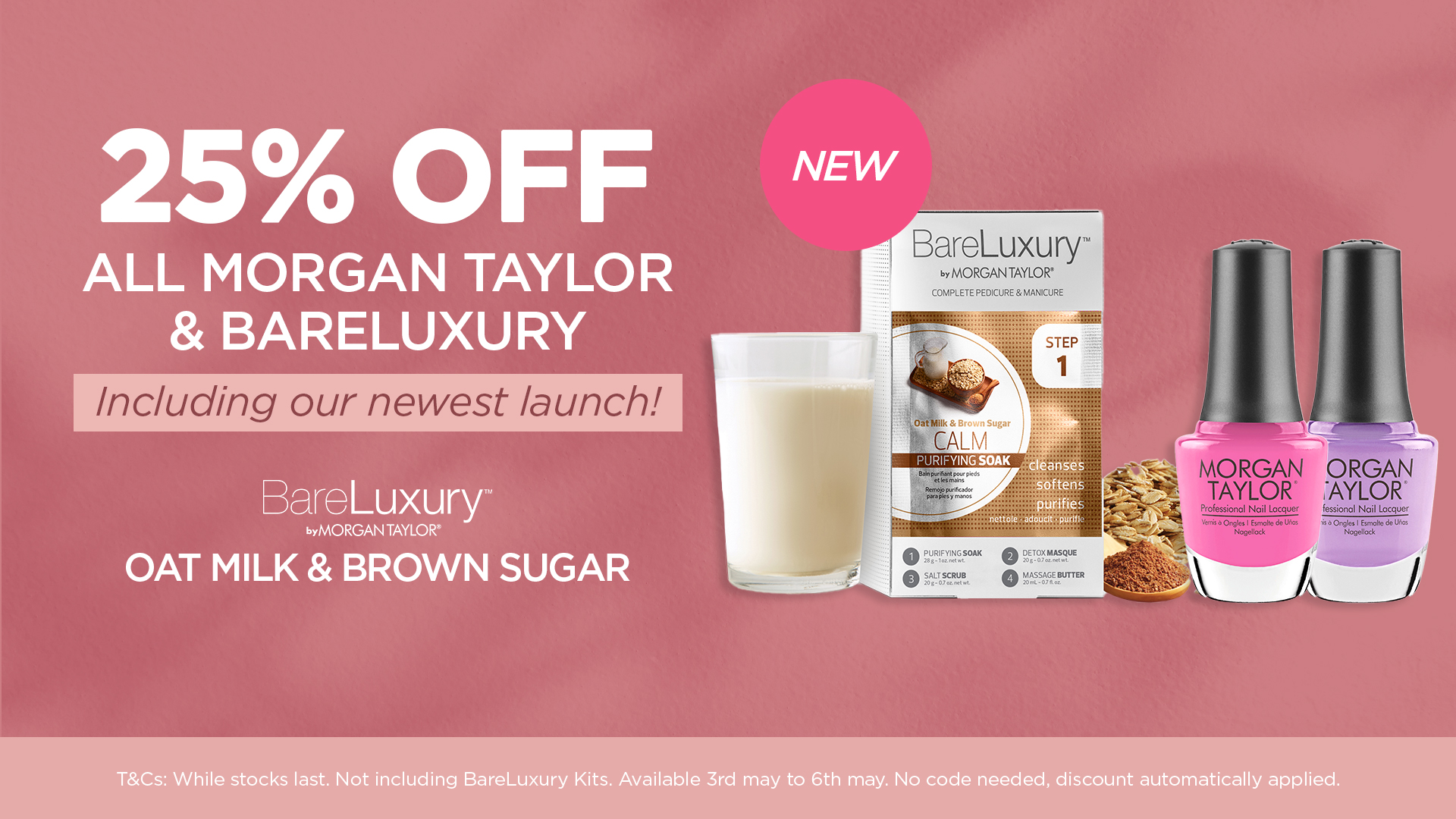 25% OFF all Morgan Taylor and BareLuxury including our newest launch! Terms: While stocks last. Not including BareLuxury Kits. Available 3rd May to 6th May. No code needed, discount automatically applied.